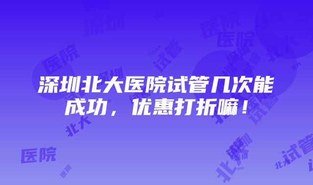 深圳北大医院试管几次能成功，优惠打折嘛！