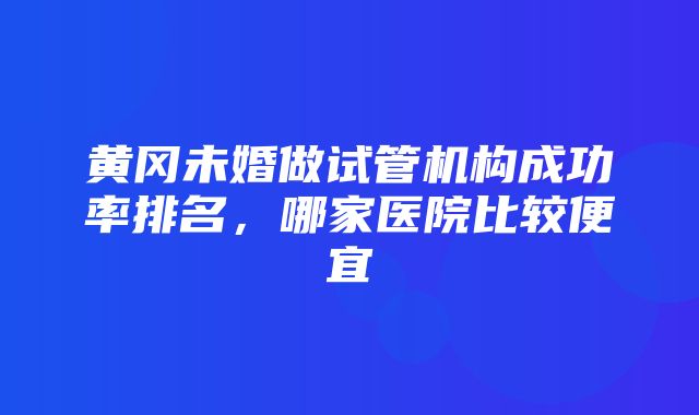 黄冈未婚做试管机构成功率排名，哪家医院比较便宜