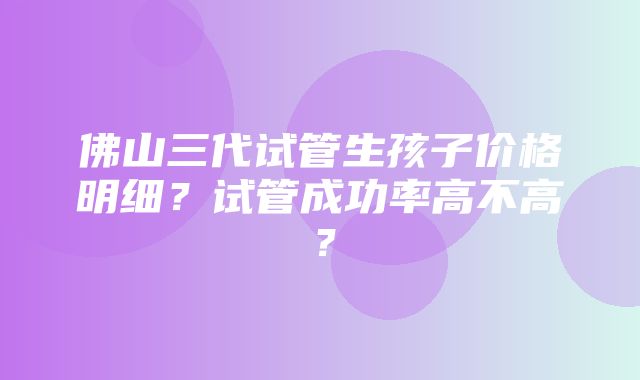 佛山三代试管生孩子价格明细？试管成功率高不高？