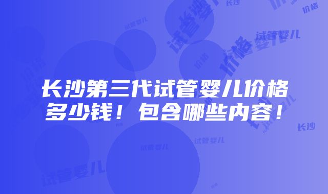 长沙第三代试管婴儿价格多少钱！包含哪些内容！