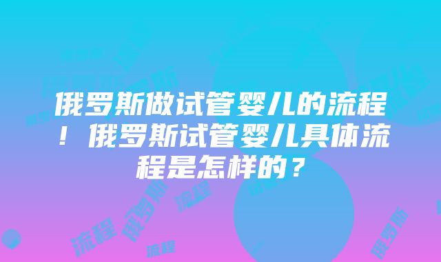 俄罗斯做试管婴儿的流程！俄罗斯试管婴儿具体流程是怎样的？