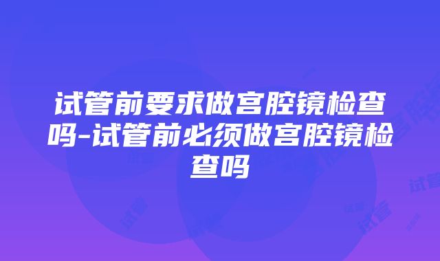 试管前要求做宫腔镜检查吗-试管前必须做宫腔镜检查吗