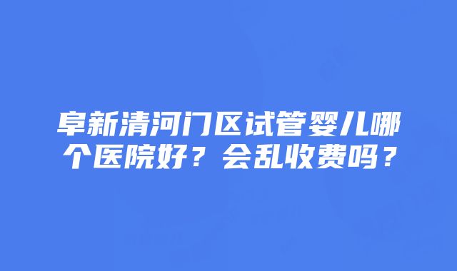 阜新清河门区试管婴儿哪个医院好？会乱收费吗？