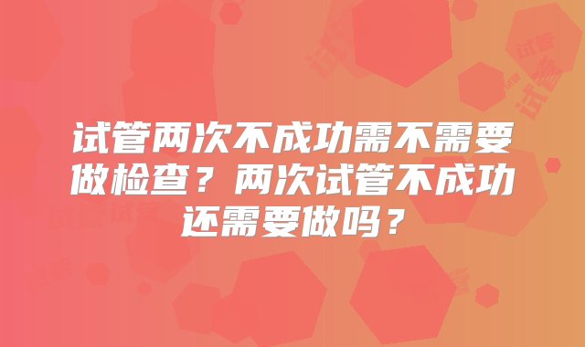 试管两次不成功需不需要做检查？两次试管不成功还需要做吗？