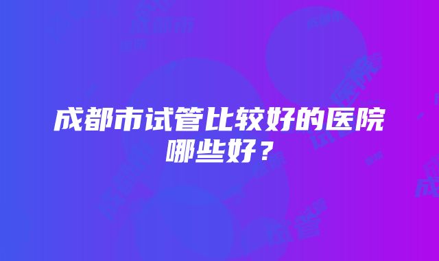 成都市试管比较好的医院哪些好？