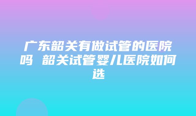 广东韶关有做试管的医院吗 韶关试管婴儿医院如何选