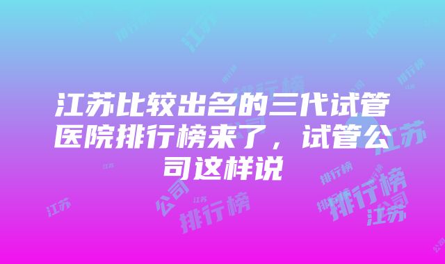 江苏比较出名的三代试管医院排行榜来了，试管公司这样说