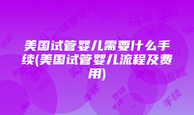 美国试管婴儿需要什么手续(美国试管婴儿流程及费用)