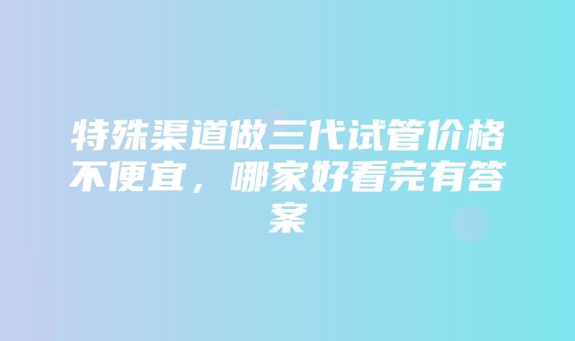 特殊渠道做三代试管价格不便宜，哪家好看完有答案