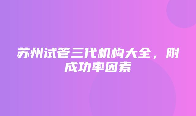 苏州试管三代机构大全，附成功率因素