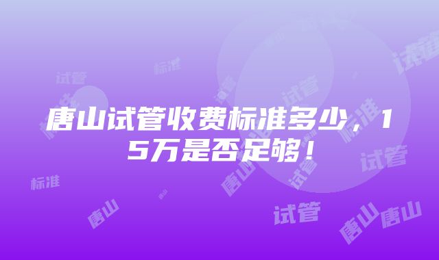 唐山试管收费标准多少，15万是否足够！