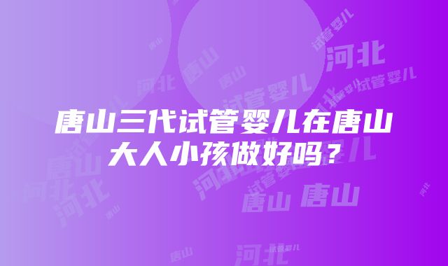 唐山三代试管婴儿在唐山大人小孩做好吗？