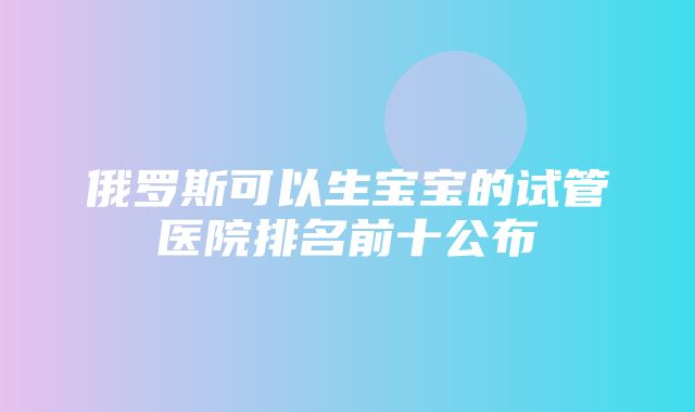 俄罗斯可以生宝宝的试管医院排名前十公布