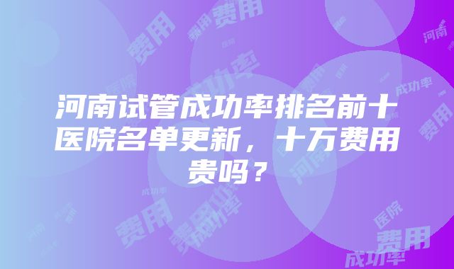 河南试管成功率排名前十医院名单更新，十万费用贵吗？