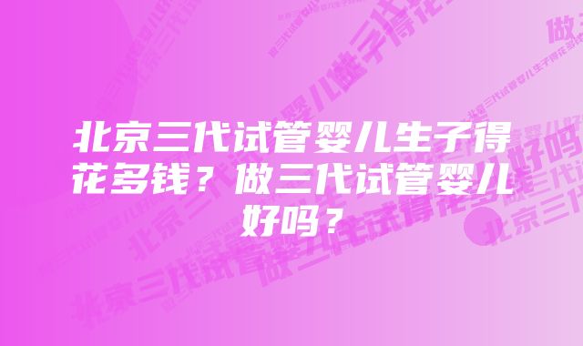 北京三代试管婴儿生子得花多钱？做三代试管婴儿好吗？