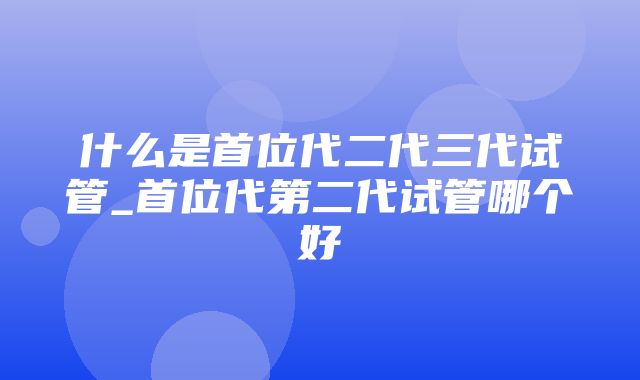 什么是首位代二代三代试管_首位代第二代试管哪个好