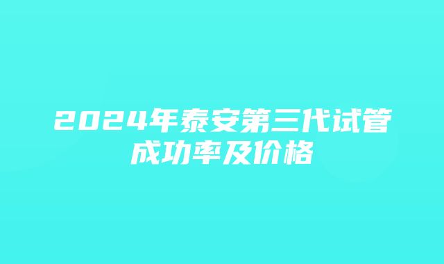 2024年泰安第三代试管成功率及价格