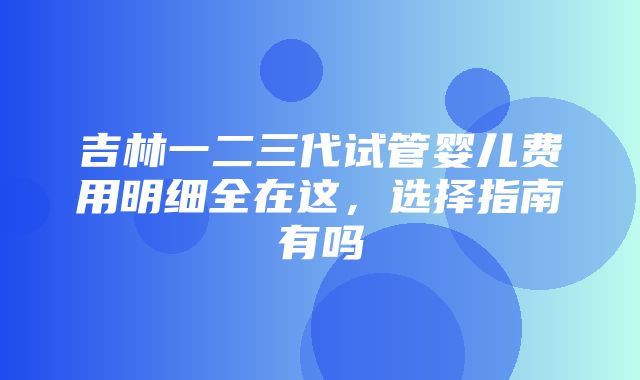 吉林一二三代试管婴儿费用明细全在这，选择指南有吗