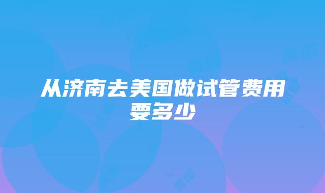 从济南去美国做试管费用要多少