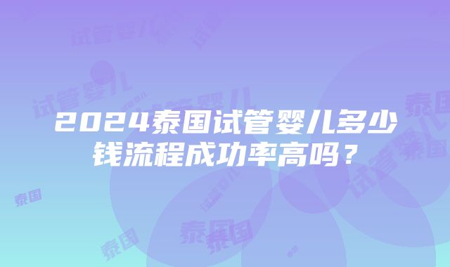 2024泰国试管婴儿多少钱流程成功率高吗？