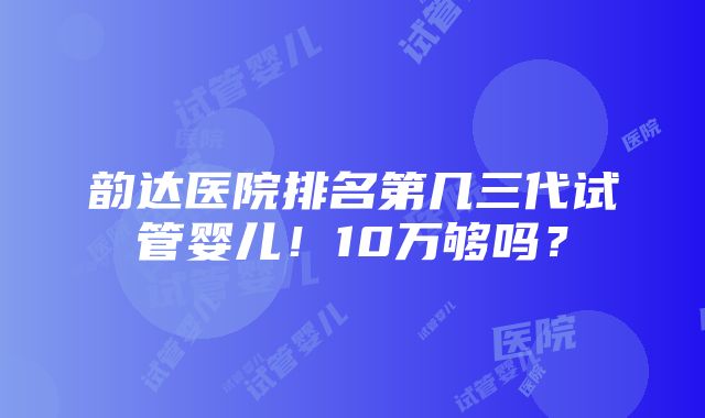 韵达医院排名第几三代试管婴儿！10万够吗？