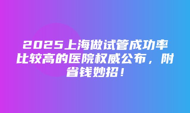 2025上海做试管成功率比较高的医院权威公布，附省钱妙招！