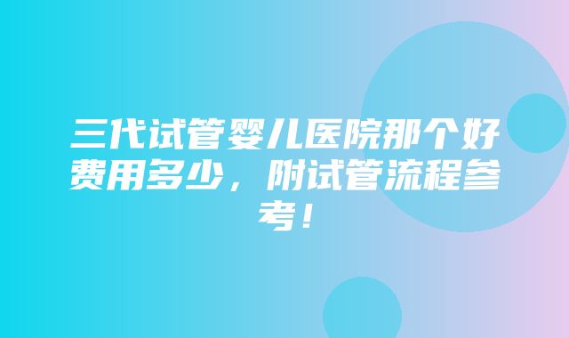 三代试管婴儿医院那个好费用多少，附试管流程参考！