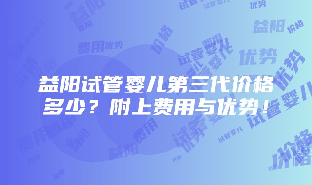 益阳试管婴儿第三代价格多少？附上费用与优势！