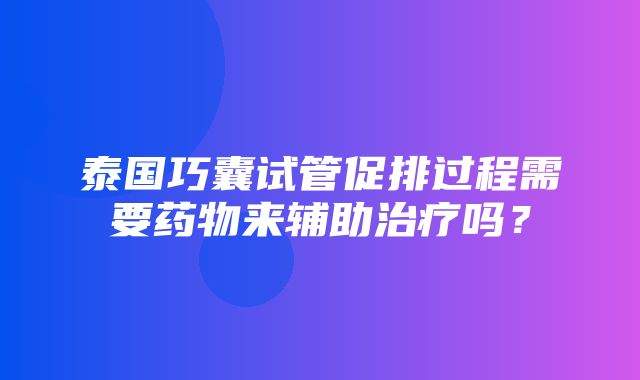 泰国巧囊试管促排过程需要药物来辅助治疗吗？