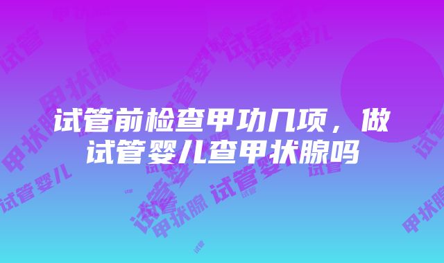 试管前检查甲功几项，做试管婴儿查甲状腺吗