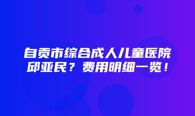 自贡市综合成人儿童医院邱亚民？费用明细一览！