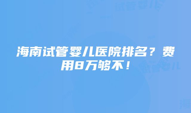 海南试管婴儿医院排名？费用8万够不！