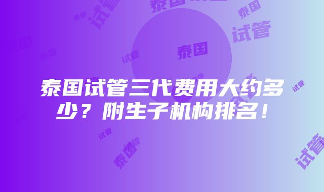 泰国试管三代费用大约多少？附生子机构排名！