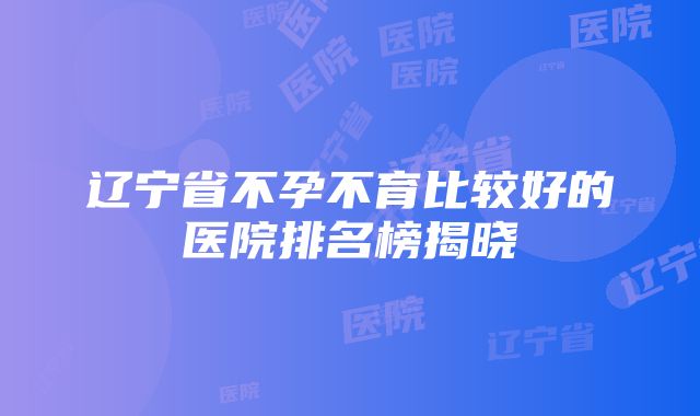 辽宁省不孕不育比较好的医院排名榜揭晓