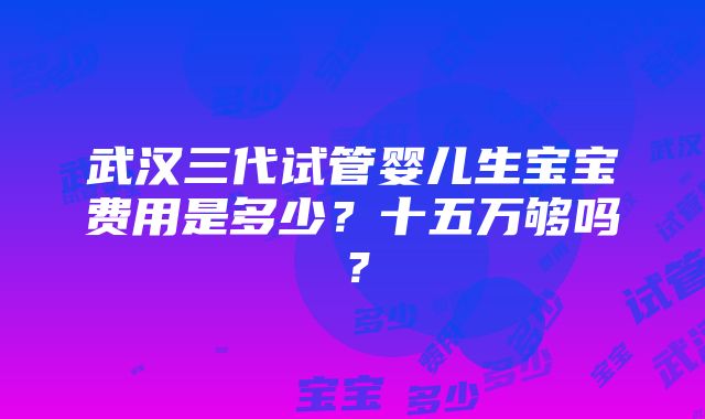 武汉三代试管婴儿生宝宝费用是多少？十五万够吗？