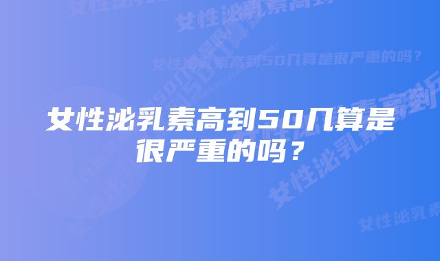 女性泌乳素高到50几算是很严重的吗？