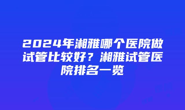 2024年湘雅哪个医院做试管比较好？湘雅试管医院排名一览