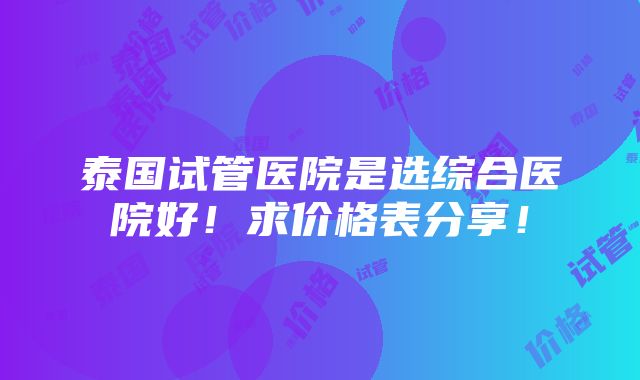 泰国试管医院是选综合医院好！求价格表分享！