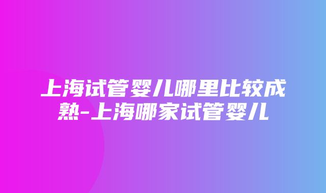 上海试管婴儿哪里比较成熟-上海哪家试管婴儿