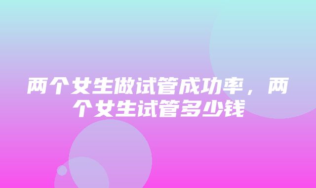 两个女生做试管成功率，两个女生试管多少钱