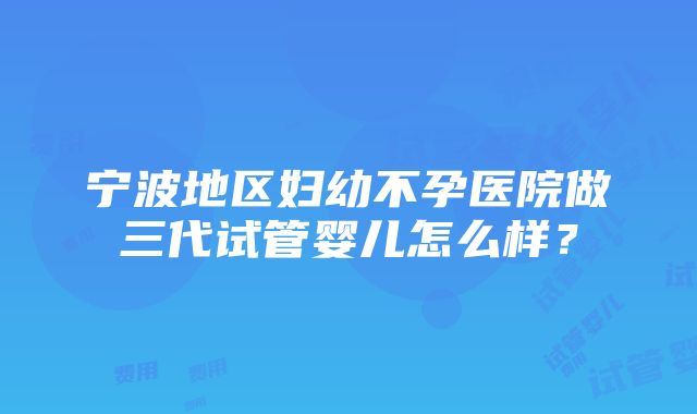 宁波地区妇幼不孕医院做三代试管婴儿怎么样？