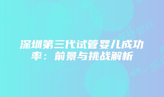 深圳第三代试管婴儿成功率：前景与挑战解析