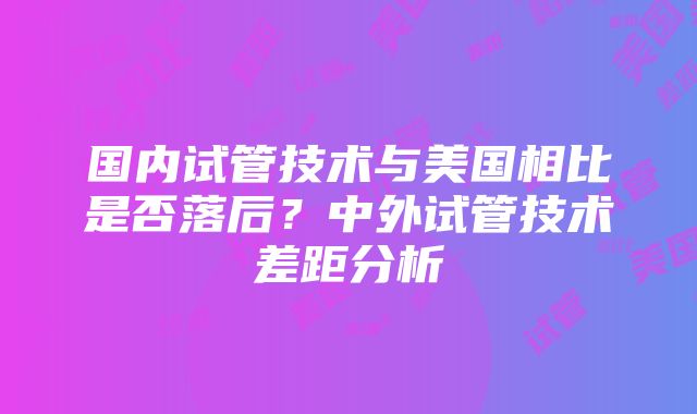 国内试管技术与美国相比是否落后？中外试管技术差距分析