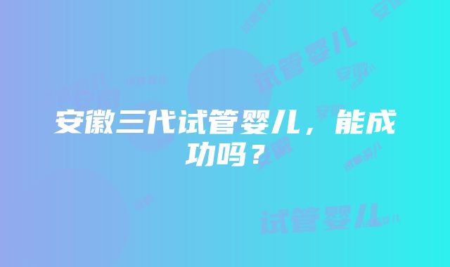 安徽三代试管婴儿，能成功吗？