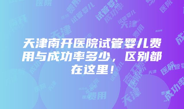 天津南开医院试管婴儿费用与成功率多少，区别都在这里！