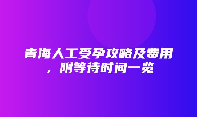 青海人工受孕攻略及费用，附等待时间一览