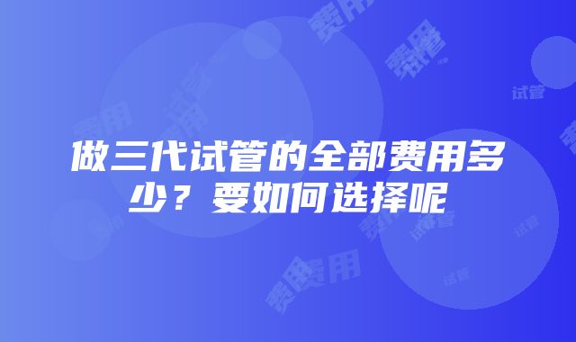 做三代试管的全部费用多少？要如何选择呢