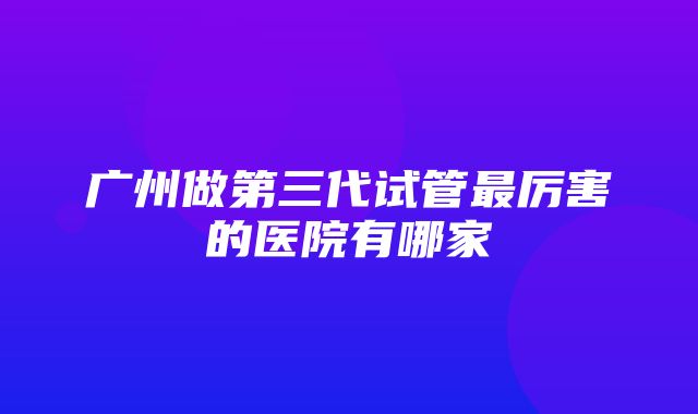 广州做第三代试管最厉害的医院有哪家