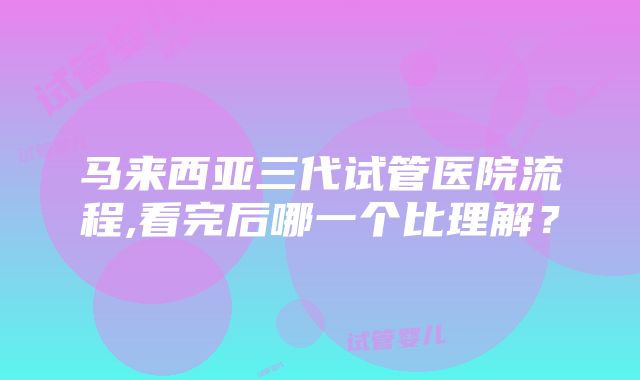 马来西亚三代试管医院流程,看完后哪一个比理解？