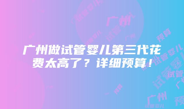 广州做试管婴儿第三代花费太高了？详细预算！